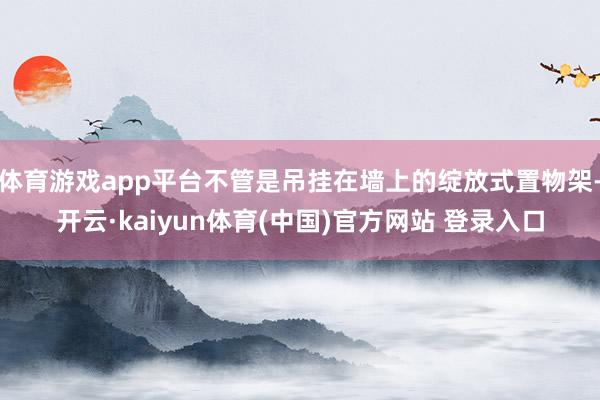 体育游戏app平台不管是吊挂在墙上的绽放式置物架-开云·kaiyun体育(中国)官方网站 登录入口