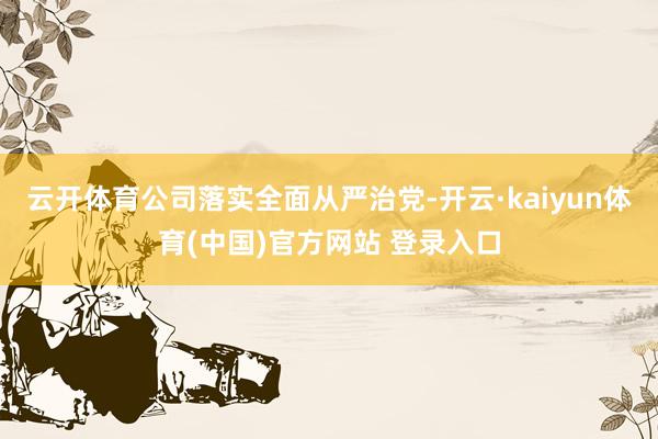 云开体育公司落实全面从严治党-开云·kaiyun体育(中国)官方网站 登录入口