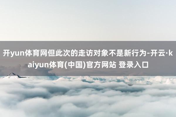 开yun体育网但此次的走访对象不是新行为-开云·kaiyun体育(中国)官方网站 登录入口