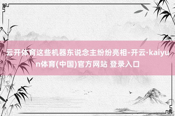 云开体育这些机器东说念主纷纷亮相-开云·kaiyun体育(中国)官方网站 登录入口