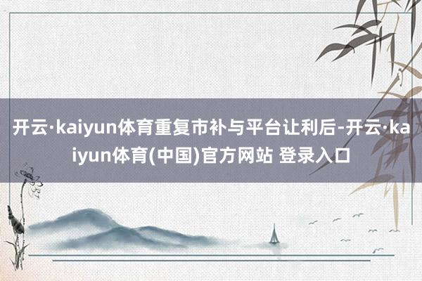 开云·kaiyun体育重复市补与平台让利后-开云·kaiyun体育(中国)官方网站 登录入口