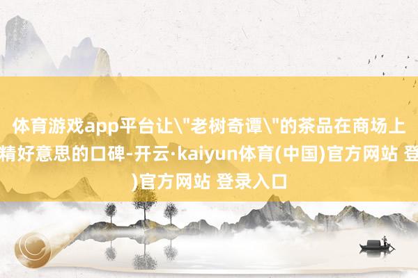 体育游戏app平台让＂老树奇谭＂的茶品在商场上诞生了精好意思的口碑-开云·kaiyun体育(中国)官方网站 登录入口