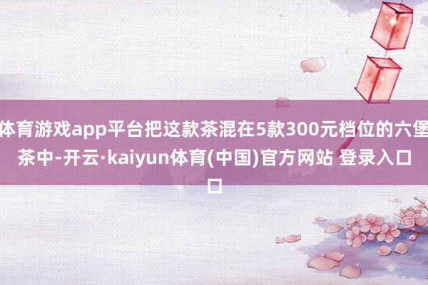 体育游戏app平台把这款茶混在5款300元档位的六堡茶中-开云·kaiyun体育(中国)官方网站 登录入口