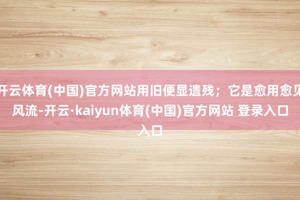 开云体育(中国)官方网站用旧便显遗残；它是愈用愈见风流-开云·kaiyun体育(中国)官方网站 登录入口